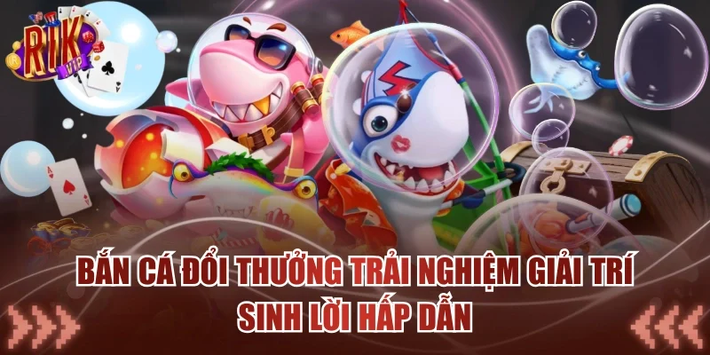 Bắn Cá Đổi Thưởng Trải Nghiệm Giải Trí Sinh Lời Hấp Dẫn